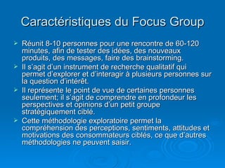 Caractéristiques du Focus Group
   Réunit 8-10 personnes pour une rencontre de 60-120
    minutes, afin de tester des idé...