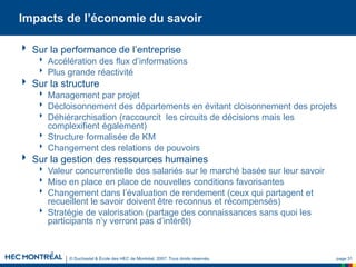 © Duchastel & École des HEC de Montréal, 2007. Tous droits réservés. page 31
Impacts de l’économie du savoir
 Sur la performance de l’entreprise
 Accélération des flux d’informations
 Plus grande réactivité
 Sur la structure
 Management par projet
 Décloisonnement des départements en évitant cloisonnement des projets
 Déhiérarchisation (raccourcit les circuits de décisions mais les
complexifient également)
 Structure formalisée de KM
 Changement des relations de pouvoirs
 Sur la gestion des ressources humaines
 Valeur concurrentielle des salariés sur le marché basée sur leur savoir
 Mise en place en place de nouvelles conditions favorisantes
 Changement dans l’évaluation de rendement (ceux qui partagent et
recueillent le savoir doivent être reconnus et récompensés)
 Stratégie de valorisation (partage des connaissances sans quoi les
participants n’y verront pas d’intérêt)
 