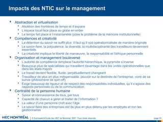 © Duchastel & École des HEC de Montréal, 2007. Tous droits réservés. page 33
Impacts des NTIC sur le management
 Abstraction et virtualisation
 Abolition des frontières de temps et d’espace
 L’espace local face place au globe en entier
 Le temps fait place à l’instantanéité (pose le problème de la mémoire institutionnelle)
 Compétences et créativité
 La détention du savoir ne suffit plus: il faut qu’il soit opérationnalisée de manière originale
 Le savoir-faire, la polyvalence, la diversité, la multidisciplinarité des travailleurs deviennent
essentiels
 La créativité implique la liberté de manœuvre, la responsabilité et l’éthique personnelle
 Organisation et management bouleversé
 L’autorité de compétence remplace l’autorité hiérarchique, la pyramide s’inverse
 Beaucoup plus de spécialistes qui travaillent davantage dans les unités opérationnelles que
dans les états-majors
 Le travail devient flexible, fluide, perpétuellement changeant
 Travailleur de plus en plus indispensable, pouvoir sur la destinée de l’entreprise, voire de sa
survie (phénomène de spin-off)
 Exige beaucoup de rigueur et de respect des responsabilités individuelles, qu’il s’agisse des
rapports personnels ou de la communication.
 Centralité de la personne humaine
 Savoir et connaissance de tous, par tous
 Capacité de chacun à gérer et traiter de l’information ?
 La valeur d’une personne croît avec l’âge
 Le savoir-faire des entreprises est de plus en plus détenu par les employés et non les
gestionnaires
 