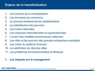 © Duchastel & École des HEC de Montréal, 2007. Tous droits réservés. page 34
Enjeux de la mondialisation
1. Les sources de la mondialisation
2. Les domaines du commerce
3. Le principe fondamental du néolibéralisme
4. La redistribution des pouvoirs
5. Les crises nationales
6. Les instances internationales et supranationales
7. L’avenir des modèles économiques nationaux
8. Les rôles et les pouvoirs des grandes entreprises mondiales
9. Les crises du système financier
10. La redéfinition du rôle des villes
11. Les problèmes environnementaux et éthiques
1. Les impacts sur le management
 