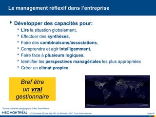 © Duchastel & École des HEC de Montréal, 2007. Tous droits réservés. page 40
Le management réflexif dans l’entreprise
Développer des capacités pour:
Lire la situation globalement,
Effectuer des synthèses,
Faire des combinaisons/associations,
Comprendre et agir intelligemment,
Faire face à plusieurs logiques,
Identifier les perspectives managériales les plus appropriées
Créer un climat propice
Bref être
un vrai
gestionnaire
Source: Matériel pédagogique Gilles Saint-Pierre
 