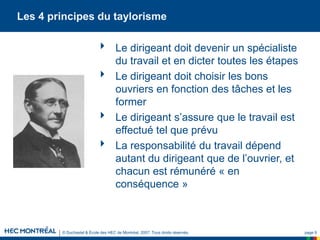 © Duchastel & École des HEC de Montréal, 2007. Tous droits réservés. page 9
Les 4 principes du taylorisme
 Le dirigeant doit devenir un spécialiste
du travail et en dicter toutes les étapes
 Le dirigeant doit choisir les bons
ouvriers en fonction des tâches et les
former
 Le dirigeant s’assure que le travail est
effectué tel que prévu
 La responsabilité du travail dépend
autant du dirigeant que de l’ouvrier, et
chacun est rémunéré « en
conséquence »
 