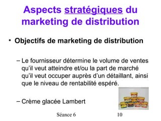 Aspects stratégiques du
   marketing de distribution
• Objectifs de marketing de distribution

  – Le fournisseur détermine le volume de ventes
    qu’il veut atteindre et/ou la part de marché
    qu’il veut occuper auprès d’un détaillant, ainsi
    que le niveau de rentabilité espéré.

  – Crème glacée Lambert

                 Séance 6               10
 