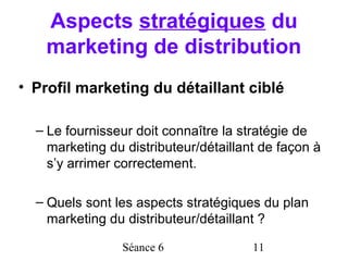 Aspects stratégiques du
   marketing de distribution
• Profil marketing du détaillant ciblé

  – Le fournisseur doit connaître la stratégie de
    marketing du distributeur/détaillant de façon à
    s’y arrimer correctement.

  – Quels sont les aspects stratégiques du plan
    marketing du distributeur/détaillant ?

                Séance 6               11
 
