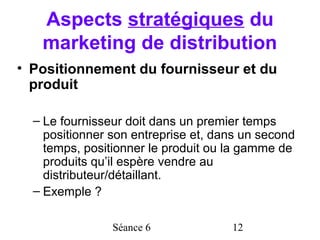 Aspects stratégiques du
   marketing de distribution
• Positionnement du fournisseur et du
  produit

  – Le fournisseur doit dans un premier temps
    positionner son entreprise et, dans un second
    temps, positionner le produit ou la gamme de
    produits qu’il espère vendre au
    distributeur/détaillant.
  – Exemple ?

                Séance 6             12
 