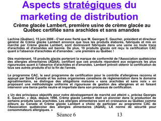 Aspects stratégiques du
        marketing de distribution
   Crème glacée Lambert, première usine de crème glacée au
      Québec certifiée sans arachides et sans amandes
Lachine (Québec), 15 juin 2006 - C'est avec fierté que M. Georges E. Gaucher, président et directeur
général de Crème glacée Lambert annonce que tous les produits élaborés, fabriqués et mis en
marché par Crème glacée Lambert, sont dorénavant fabriqués dans une usine où toute trace
d'arachides et d'amandes est bannie. De plus, 10 produits glacés ont reçu la certification CAC
quant à l'absence d'arachides et d'amandes : une première au Québec !

Dès maintenant, 10 produits glacés porteront la marque de conformité de l'Association québécoise
des allergies alimentaires (AQAA), certifiant que ces produits répondent aux exigences les plus
rigoureuses quant à l'absence d'arachides et d'amandes. Lambert prévoit obtenir la certification de
tous ses autres produits d'ici la fin de l'année.

Le programme CAC, le seul programme de certification pour le contrôle d'allergènes reconnu et
appuyé par Santé Canada et les autres organismes canadiens de réglementation dans le domaine
agroalimentaire, se distingue des allégations maisons « sans arachides et sans noix » en
proposant une méthodologie uniforme et rigoureuse de gestion des allergènes et en faisant
intervenir une tierce partie neutre et impartiale dans son processus de certification.

« Un des principaux objectifs pour notre développement de marché est atteint », précise Georges
E. Gaucher, « déjà, depuis 1998, Crème glacée Lambert était un pionnier dans la production de
certains produits sans arachides. Les allergies alimentaires sont en croissance au Québec comme
ailleurs au Canada et Crème glacée Lambert a choisi de participer au programme CAC de
l'Association québécoise des allergies alimentaires (AQAA), LA norme de sécurité pour
consommateurs allergiques. »
                                Séance 6                                 13
 