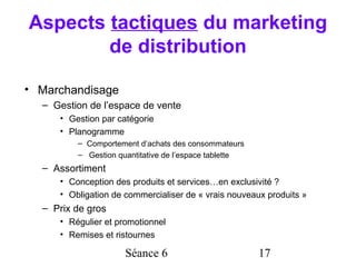 Aspects tactiques du marketing
        de distribution

• Marchandisage
  – Gestion de l’espace de vente
     • Gestion par catégorie
     • Planogramme
         – Comportement d’achats des consommateurs
         – Gestion quantitative de l’espace tablette
  – Assortiment
     • Conception des produits et services…en exclusivité ?
     • Obligation de commercialiser de « vrais nouveaux produits »
  – Prix de gros
     • Régulier et promotionnel
     • Remises et ristournes

                     Séance 6                          17
 