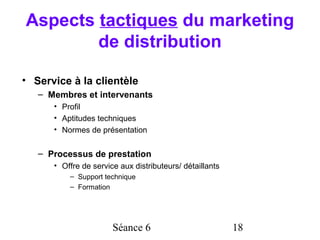 Aspects tactiques du marketing
        de distribution

• Service à la clientèle
   – Membres et intervenants
      • Profil
      • Aptitudes techniques
      • Normes de présentation


   – Processus de prestation
      • Offre de service aux distributeurs/ détaillants
          – Support technique
          – Formation




                       Séance 6                           18
 