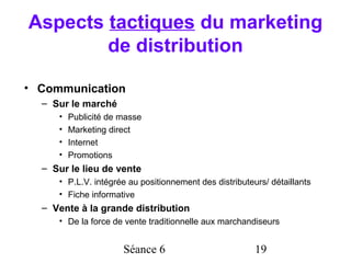 Aspects tactiques du marketing
        de distribution

• Communication
  – Sur le marché
     •   Publicité de masse
     •   Marketing direct
     •   Internet
     •   Promotions
  – Sur le lieu de vente
     • P.L.V. intégrée au positionnement des distributeurs/ détaillants
     • Fiche informative
  – Vente à la grande distribution
     • De la force de vente traditionnelle aux marchandiseurs


                      Séance 6                          19
 