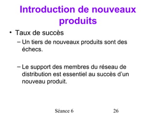 Introduction de nouveaux
           produits
• Taux de succès
  – Un tiers de nouveaux produits sont des
    échecs.

  – Le support des membres du réseau de
    distribution est essentiel au succès d’un
    nouveau produit.



                Séance 6              26
 