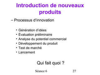 Introduction de nouveaux
          produits
– Processus d’innovation

  •   Génération d’idées
  •   Évaluation préliminaire
  •   Analyse du potentiel commercial
  •   Développement du produit
  •   Test de marché
  •   Lancement


                 Qui fait quoi ?
                Séance 6                27
 