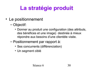 La stratégie produit
• Le positionnement
  – Objectif:
     • Donner au produit une configuration (des attributs,
       des bénéfices et une image) destinée à mieux
       répondre aux besoins d’une clientèle visée.
  – Positionnement par rapport à:
     • Ses concurrents (différenciation)
     • Un segment ciblé



                  Séance 6                  30
 