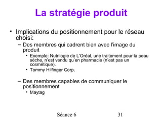 La stratégie produit
• Implications du positionnement pour le réseau
  choisi:
  – Des membres qui cadrent bien avec l’image du
    produit
     • Exemple: Nutrilogie de L’Oréal, une traitement pour la peau
       sèche, n’est vendu qu’en pharmacie (n’est pas un
       cosmétique).
     • Tommy Hilfinger Corp.

  – Des membres capables de communiquer le
    positionnement
     • Maytag




                    Séance 6                      31
 