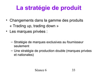 La stratégie de produit
• Changements dans la gamme des produits
  « Trading up, trading down »
• Les marques privées :

  – Stratégie de marques exclusives au fournisseur
    seulement
  – Une stratégie de production double (marques privées
    et nationales)



                 Séance 6                 33
 