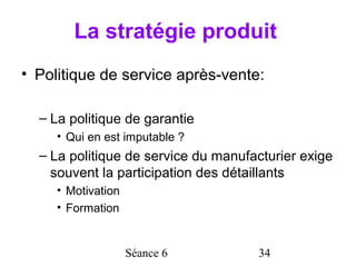 La stratégie produit
• Politique de service après-vente:

  – La politique de garantie
     • Qui en est imputable ?
  – La politique de service du manufacturier exige
    souvent la participation des détaillants
     • Motivation
     • Formation


                    Séance 6         34
 