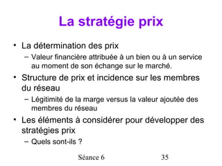 La stratégie prix
• La détermination des prix
  – Valeur financière attribuée à un bien ou à un service
    au moment de son échange sur le marché.
• Structure de prix et incidence sur les membres
  du réseau
  – Légitimité de la marge versus la valeur ajoutée des
    membres du réseau
• Les éléments à considérer pour développer des
  stratégies prix
  – Quels sont-ils ?

                  Séance 6                  35
 