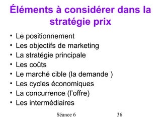 Éléments à considérer dans la
       stratégie prix
•   Le positionnement
•   Les objectifs de marketing
•   La stratégie principale
•   Les coûts
•   Le marché cible (la demande )
•   Les cycles économiques
•   La concurrence (l’offre)
•   Les intermédiaires
                Séance 6            36
 