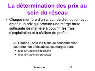 La détermination des prix au
        sein du réseau
• Chaque membre d’un circuit de distribution veut
  obtenir un prix qui procure une marge brute
  suffisante de manière à couvrir les frais
  d’exploitation et à réaliser de profits

  – Au Canada , pour les biens de consommation
    courante non périssables, les marges sont:
     • 30 à 40% pour les détaillants
     • 10 à 15% pour les grossistes



                    Séance 6            37
 