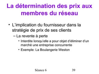 La détermination des prix aux
     membres du réseau
• L’implication du fournisseur dans la
  stratégie de prix de ses clients
  – La revente à perte
     • Interdite lorsqu’elle a pour objet d’éliminer d’un
       marché une entreprise concurrente
     • Exemple: La Boulangerie Weston




                 Séance 6                   39
 