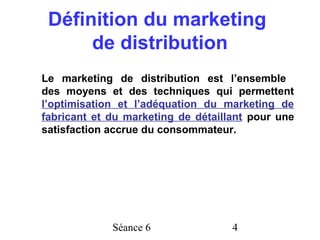 Définition du marketing
      de distribution
Le marketing de distribution est l’ensemble
des moyens et des techniques qui permettent
l’optimisation et l’adéquation du marketing de
fabricant et du marketing de détaillant pour une
satisfaction accrue du consommateur.




             Séance 6               4
 