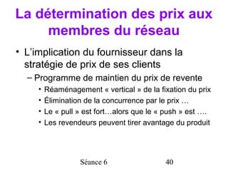 La détermination des prix aux
     membres du réseau
• L’implication du fournisseur dans la
  stratégie de prix de ses clients
  – Programme de maintien du prix de revente
     •   Réaménagement « vertical » de la fixation du prix
     •   Élimination de la concurrence par le prix …
     •   Le « pull » est fort…alors que le « push » est ….
     •   Les revendeurs peuvent tirer avantage du produit




                   Séance 6                 40
 