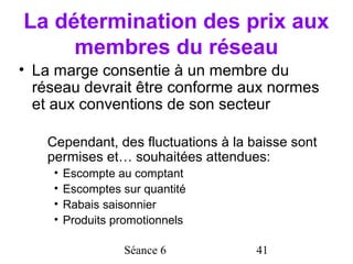 La détermination des prix aux
     membres du réseau
• La marge consentie à un membre du
  réseau devrait être conforme aux normes
  et aux conventions de son secteur

   Cependant, des fluctuations à la baisse sont
   permises et… souhaitées attendues:
    •   Escompte au comptant
    •   Escomptes sur quantité
    •   Rabais saisonnier
    •   Produits promotionnels

                  Séance 6           41
 