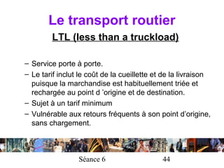 Le transport routier
         LTL (less than a truckload)

– Service porte à porte.
– Le tarif inclut le coût de la cueillette et de la livraison
  puisque la marchandise est habituellement triée et
  rechargée au point d ’origine et de destination.
– Sujet à un tarif minimum
– Vulnérable aux retours fréquents à son point d’origine,
  sans chargement.



                 Séance 6                    44
 