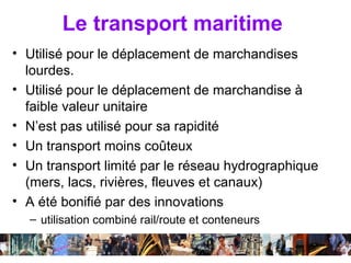 Le transport maritime
• Utilisé pour le déplacement de marchandises
  lourdes.
• Utilisé pour le déplacement de marchandise à
  faible valeur unitaire
• N’est pas utilisé pour sa rapidité
• Un transport moins coûteux
• Un transport limité par le réseau hydrographique
  (mers, lacs, rivières, fleuves et canaux)
• A été bonifié par des innovations
  – utilisation combiné rail/route et conteneurs

                    Séance 6                   45
 