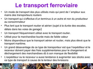 Le transport ferroviaire
•   Un mode de transport des plus utilisés mais qui perd de l ’ampleur aux
    mains des transporteurs routiers
•   Un transport qui s’effectue d’un terminus à un autre et non du producteur
    au consommateur
•   Plus lent que le transport routier et aérien (sujet à la durée des escales,
    délais dans les voies de garage)
•   Un transport fréquemment utilisé avec le transport routier.
•   Utilisé pour la marchandise lourde mais de faible valeur
•   Moins dispendieux que le transport aérien et routier, mais plus élevé que le
    transport maritime.
•   Un grand désavantage de ce type de transporteur est que l’expéditeur et le
    receveur doivent payer des frais supplémentaires pour le chargement et
    déchargement des marchandises dû à son manque de flexibilité
•   L’expéditeur ou le receveur a aussi tendance à augmenter ses stocks avec
    ce type de transport à cause de la lenteur des livraisons

                             Séance 6                      46
 