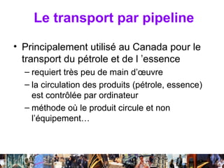 Le transport par pipeline

• Principalement utilisé au Canada pour le
  transport du pétrole et de l ’essence
  – requiert très peu de main d’œuvre
  – la circulation des produits (pétrole, essence)
    est contrôlée par ordinateur
  – méthode où le produit circule et non
    l’équipement…



                Séance 6               47
 