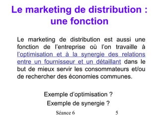 Le marketing de distribution :
       une fonction
 Le marketing de distribution est aussi une
 fonction de l’entreprise où l’on travaille à
 l’optimisation et à la synergie des relations
 entre un fournisseur et un détaillant dans le
 but de mieux servir les consommateurs et/ou
 de rechercher des économies communes.

          Exemple d’optimisation ?
           Exemple de synergie ?
              Séance 6               5
 