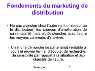 Fondements du marketing de
       distribution

• Ne pas chercher chez l’autre (le fournisseur ou
  le distributeur) les sources d’amélioration de
  sa rentabilité mais plutôt chercher avec l’autre
  les moyens communs d’y arriver.

• C’est une démarche de partenariat véritable à
  court et moyen terme, d’écoute, de recherche,
   de sensibilité par rapport à la situation et aux
                 objectifs de l’autre.

                Séance 6               7
 