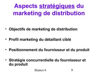 Aspects stratégiques du
    marketing de distribution

• Objectifs de marketing de distribution

• Profil marketing du détaillant ciblé

• Positionnement du fournisseur et du produit

• Stratégie concurrentielle du fournisseur et
  du produit
                Séance 6                 9
 