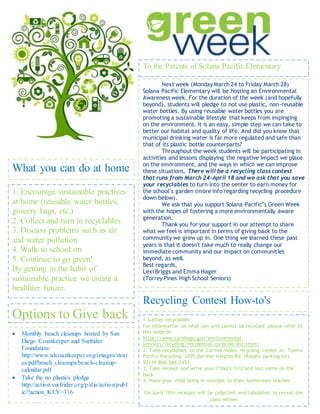 Next week (Monday March 24 to Friday March 28)
Solana Pacific Elementary will be hosting an Environmental
Awareness week. For the duration of the week (and hopefully
beyond), students will pledge to not use plastic, non-reusable
water bottles. By using reusable water bottles you are
promoting a sustainable lifestyle that keeps from impinging
on the environment. It is an easy, simple step we can take to
better our habitat and quality of life. And did you know that
municipal drinking water is far more regulated and safe than
that of its plastic bottle counterparts?
Throughout the week students will be participating in
activities and lessons displaying the negative impact we place
on the environment, and the ways in which we can improve
these situations. There will be a recycling class contest
that runs from March 24-April 18 and we ask that you save
your recyclables to turn into the center to earn money for
the school’s garden (more info regarding recycling procedure
down below).
We ask that you support Solana Pacific’s Green Week
with the hopes of fostering a more environmentally aware
generation.
Thank you for your support in our attempt to share
what we feel is important in terms of giving back to the
community we grew up in. One thing we learned these past
years is that it doesn't take much to really change our
immediate community and our impact on communities
beyond, as well.
Best regards,
Lexi Briggs and Emma Hager
(Torrey Pines High School Seniors)
To the Parents of Solana Pacific Elementary
What you can do at home
1. Encourage sustainable practices
at home (reusable water bottles,
grocery bags, etc.)
2. Collect and turn in recyclables
3. Discuss problems such as air
and water pollution
4. Walk to school on
5. Continue to go green!
By getting in the habit of
sustainable practice we create a
healthier future.
 Monthly beach cleanups hosted by San
Diego Coastkeeper and Surfrider
Foundation:
http://www.sdcoastkeeper.org/images/stori
es/pdf/beach_cleanups/beach-cleanup-
calendar.pdf
 Take the no plastics pledge
http://action.surfrider.org/p/dia/action/publ
ic/?action_KEY=316
Options to Give back
Recycling Contest How-to's
1.Gather recyclables
For information on what can and cannot be recycled please refer to
this website:
https://www.sandiego.gov/environmental-
services/recycling/residential/curbside/list.shtml
2. Take recyclables to the Carmel Valley recycling center at: Tomra
Pacific Recycling 3455 Del Mar Heights Rd. (Ralphs parking lot)
92139 800-266-2453
3. Take receipt and write your Child’s first and last name on the
back
4. Have your child bring in receipts to their homeroom teacher
On April 18th receipts will be collected and tabulated to reveal the
class winner
 
