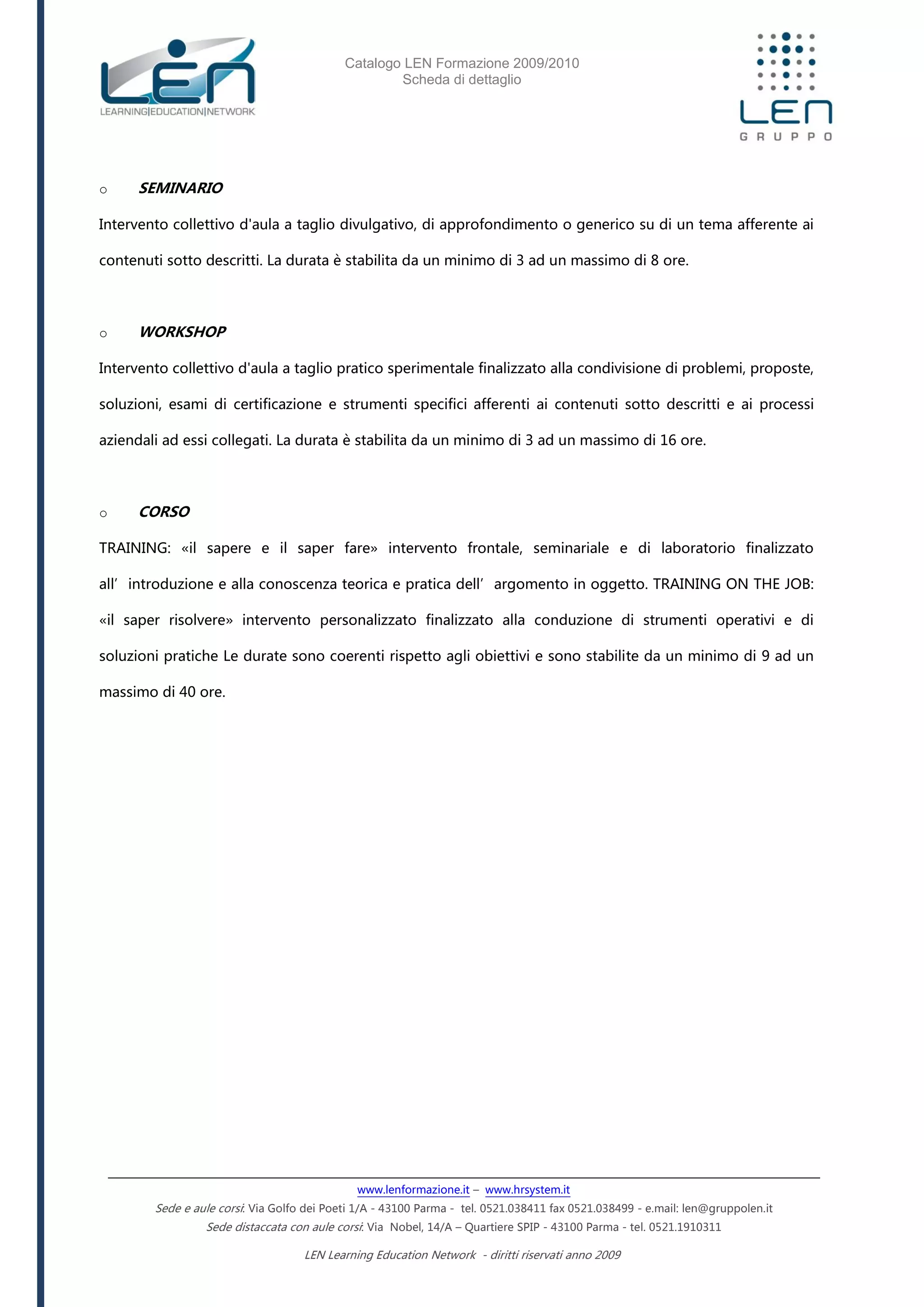 Catalogo LEN Formazione 2009/2010
Scheda di dettaglio
www.lenformazione.it – www.hrsystem.it
Sede e aule corsi: Via Golfo dei Poeti 1/A - 43100 Parma - tel. 0521.038411 fax 0521.038499 - e.mail: len@gruppolen.it
Sede distaccata con aule corsi: Via Nobel, 14/A – Quartiere SPIP - 43100 Parma - tel. 0521.1910311
LEN Learning Education Network - diritti riservati anno 2009
o SEMINARIO
Intervento collettivo d'aula a taglio divulgativo, di approfondimento o generico su di un tema afferente ai
contenuti sotto descritti. La durata è stabilita da un minimo di 3 ad un massimo di 8 ore.
o WORKSHOP
Intervento collettivo d'aula a taglio pratico sperimentale finalizzato alla condivisione di problemi, proposte,
soluzioni, esami di certificazione e strumenti specifici afferenti ai contenuti sotto descritti e ai processi
aziendali ad essi collegati. La durata è stabilita da un minimo di 3 ad un massimo di 16 ore.
o CORSO
TRAINING: «il sapere e il saper fare» intervento frontale, seminariale e di laboratorio finalizzato
all’introduzione e alla conoscenza teorica e pratica dell’argomento in oggetto. TRAINING ON THE JOB:
«il saper risolvere» intervento personalizzato finalizzato alla conduzione di strumenti operativi e di
soluzioni pratiche Le durate sono coerenti rispetto agli obiettivi e sono stabilite da un minimo di 9 ad un
massimo di 40 ore.
 