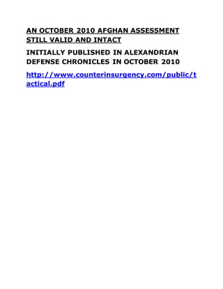 AN OCTOBER 2010 AFGHAN ASSESSMENT
STILL VALID AND INTACT
INITIALLY PUBLISHED IN ALEXANDRIAN
DEFENSE CHRONICLES IN OCTOBER 2010
http://www.counterinsurgency.com/public/t
actical.pdf
 