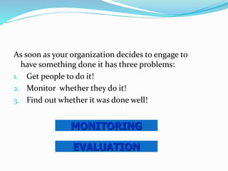 As soon as your organization decides to engage to
have something done it has three problems:
1. Get people to do it!
2. Monitor whether they do it!
3. Find out whether it was done well!
EVALUATION
MONITORING
 