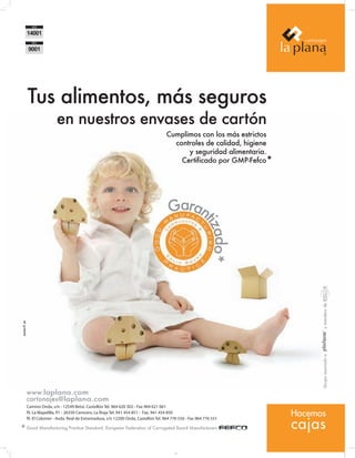 Tus alimentos, más seguros




                                                                                                                                                      Alimentaria’12 | International Food and Drinks Exhibition | www.alimentaria–bcn.com
                            en nuestros envases de cartón
                                                                                      Cumplimos con los más estrictos
                                                                                        controles de calidad, higiene
                                                                                            y seguridad alimentaria.
                                                                                          Certificado por GMP-Fefco*




   14
                                                                                        Garan            tiza
                                                                                                             do*




                                                                                                                                       y miembro de
                                                                                                                              Grupo asociado a 




            www.laplana.com
            cartonajes@laplana.com
            Camino Onda, s/n - 12549 Betxí, Castellón Tel. 964 620 302 - Fax 964 621 061
            P La Majadilla, P - 26350 Cenicero, La Rioja Tel. 941 454 851 - Fax. 941 454 850
             .I.             .1
                                                                                                                        Hacemos
                                                                                                                        cajas
            P El Colomer - Avda. Real de Extremadura, s/n 12200 Onda, Castellón Tel. 964 776 550 - Fax 964 776 551
             .I.

       * Good Manufacturing Practice Standard. European Federation of Corrugated Board Manufacturers

Sin título-1 1                                                                                                                           13/03/12 9:56
 