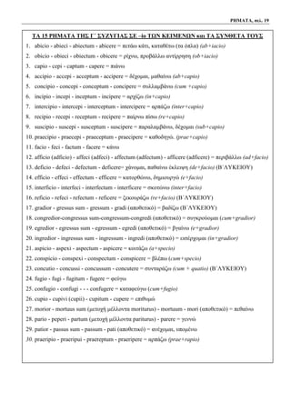 ΡΗΜΑΤΑ, σελ. 19
ΤΑ 15 ΡΗΜΑΤΑ ΤΗΣ Γ΄ ΣΥΖΥΓΙΑΣ ΣΕ –io ΤΩΝ ΚΕΙΜΕΝΩΝ και ΤΑ ΣΥΝΘΕΤΑ ΤΟΥΣ
1. abicio - abieci - abiectum - abicere = πετάω κάτι, καταθέτω (τα όπλα) (ab+iacio)
2. obicio - obieci - obiectum - obicere = ρίχνω, προβάλλω αντίρρηση (ob+iacio)
3. capio - cepi - captum - capere = πιάνω
4. accipio - accepi - acceptum - accipere = δέχομαι, μαθαίνω (ab+capio)
5. concipio - concepi - conceptum - concipere = συλλαμβάνω (cum +capio)
6. incipio - incepi - inceptum - incipere = αρχίζω (in+capio)
7. intercipio - intercepi - interceptum - intercipere = αρπάζω (inter+capio)
8. recipio - recepi - receptum - recipere = παίρνω πίσω (re+capio)
9. suscipio - suscepi - susceptum - suscipere = παραλαμβάνω, δέχομαι (sub+capio)
10. praecipio - praecepi - praeceptum - praecipere = καθοδηγώ. (prae+capio)
11. facio - feci - factum - facere = κάνω
12. afficio (adficio) - affeci (adfeci) - affectum (adfectum) - afficere (adficere) = περιβάλλω (ad+facio)
13. deficio - defeci - defectum - deficere= χάνομαι, παθαίνω έκλειψη (de+facio) (Β΄ΛΥΚΕΙΟΥ)
14. efficio - effeci - effectum - efficere = κατορθώνω, δημιουργώ (e+facio)
15. interficio - interfeci - interfectum - interficere = σκοτώνω (inter+facio)
16. reficio - refeci - refectum - reficere = ξεκουράζω (re+facio) (Β΄ΛΥΚΕΙΟΥ)
17. gradior - gressus sum - gressum - gradi (αποθετικό) = βαδίζω (Β΄ΛΥΚΕΙΟΥ)
18. congredior-congressus sum-congressum-congredi (αποθετικό) = συγκρούομαι (cum+gradior)
19. egredior - egressus sum - egressum - egredi (αποθετικό) = βγαίνω (e+gradior)
20. ingredior - ingressus sum - ingressum - ingredi (αποθετικό) = εισέρχομαι (in+gradior)
21. aspicio - aspexi - aspectum - aspicere = κοιτάζω (a+specio)
22. conspicio - conspexi - conspectum - conspicere = βλέπω (cum+specio)
23. concutio - concussi - concussum - concutere = συνταράζω (cum + quatio) (Β΄ΛΥΚΕΙΟΥ)
24. fugio - fugi - fugitum - fugere = φεύγω
25. confugio - confugi - - - confugere = καταφεύγω (cum+fugio)
26. cupio - cupivi (cupii) - cupitum - cupere = επιθυμώ
27. morior - mortuus sum (μετοχή μέλλοντα moriturus) - mortuum - mori (αποθετικό) = πεθαίνω
28. pario - peperi - partum (μετοχή μέλλοντα pariturus) - parere = γεννώ
29. patior - passus sum - passum - pati (αποθετικό) = ανέχομαι, υπομένω
30. praeripio - praeripui - praereptum - praeripere = αρπάζω (prae+rapio)
 