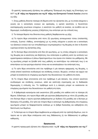 Οι γραπτές προαγωγικές εξετάσεις του μαθήματος "Εισαγωγή στις Αρχές της Επιστήμης των 
Η/Υ" της Β΄ τάξης του Ημερησίου και της Β΄ τάξης του Εσπερινού Γενικού Λυκείου γίνονται 
ως εξής: 
1. Στους μαθητές δίνονται τέσσερα (4) θέματα από την εξεταστέα ύλη, με τα οποία ελέγχεται η 
γνώση και η κατανόηση εννοιών και ορολογίας, η κριτική ικανότητα, η δυνατότητα 
αναπαραγωγής γνωστικών στοιχείων, η ικανότητα του μαθητή να αναλύει, να συνθέτει και να 
δημιουργεί, συνδυάζοντας γνώσεις ή δεξιότητες που απέκτησε για την επίλυσή τους. 
2. Τα τέσσερα θέματα που δίνονται στους μαθητές διαρθρώνονται ως εξής: 
α) Το πρώτο θέμα αποτελείται από πέντε (5) ερωτήσεις αντικειμενικού τύπου (πολλαπλής 
επιλογής, Σωστού -Λάθους, αντιστοίχισης) με τις οποίες ελέγχεται η γνώση και η κατανόηση 
των βασικών εννοιών και των σπουδαιότερων συμπερασμάτων της θεωρίας σε όσο το δυνατόν 
ευρύτερη έκταση της εξεταστέας ύλης. 
β) Το δεύτερο θέμα αποτελείται από δύο (2) ερωτήσεις, με τις οποίες ελέγχεται η κατανόηση 
της θεωρίας και οι ικανότητες και δεξιότητες που απέκτησαν οι μαθητές κατά την εκτέλεση των 
εργαστηριακών ασκήσεων ή άλλων δραστηριοτήτων που έγιναν στο πλαίσιο του μαθήματος. Με 
τις ερωτήσεις μπορεί να ζητηθεί από τους μαθητές να αναπτύξουν την απάντησή τους ή να 
απαντήσουν σε ένα ερώτημα κλειστού τύπου και να αιτιολογήσουν την απάντησή τους. 
γ) Το τρίτο θέμα αποτελείται από ένα πρόβλημα ή μία άσκηση εφαρμογής της θεωρίας, η 
οποία απαιτεί ικανότητα συνδυασμού και σύνθεσης εννοιών, θεωριών, εντολών και αρχών και 
μπορεί να αναλύεται σε επιμέρους ερωτήματα που διευκολύνουν τον μαθητή στη λύση. 
δ) Το τέταρτο θέμα αποτελείται από ένα πρόβλημα ή μία άσκηση, που απαιτεί ικανότητα 
συνδυασμού και σύνθεσης γνώσεων, αλλά και ανάπτυξη στρατηγικής για τη διαδικασία 
δημιουργίας ή επίλυσής του. Tο πρόβλημα αυτό ή η άσκηση μπορεί να αναλύονται σε 
επιμέρους ερωτήματα που διευκολύνουν τον μαθητή στη λύση. 
3. Η βαθμολογία κατανέμεται ανά εικοσιπέντε (25) μονάδες στο καθένα από τα τέσσερα (4) 
θέματα. Ειδικότερα, στο πρώτο θέμα κάθε μία ερώτηση βαθμολογείται με πέντε (5) μονάδες και 
στο δεύτερο θέμα η πρώτη ερώτηση βαθμολογείται με δώδεκα (12) μονάδες και η δεύτερη με 
δεκατρείς (13) μονάδες. Στο τρίτο και τέταρτο θέμα η κατανομή της βαθμολογίας στα επιμέρους 
ερωτήματα μπορεί να διαφοροποιείται ανάλογα με το βαθμό δυσκολίας και καθορίζεται στη 
διατύπωση των θεμάτων. 
4. Το δεύτερο και το τέταρτο θέμα λαμβάνονται με κλήρωση από την τράπεζα θεμάτων, ενώ το 
πρώτο και το τρίτο θέμα επιλέγονται από τους διδάσκοντες (ή τον διδάσκοντα) το μάθημα 
καθηγητές. 
Θρησκευτικά 
Η γραπτή προαγωγική εξέταση στα «Θρησκευτικά» της Β΄ τάξης του Ημερησίου και της Γ΄ 
10 
 