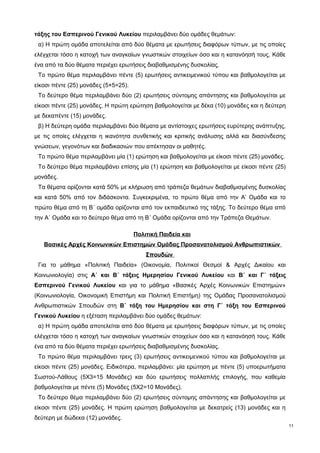 τάξης του Εσπερινού Γενικού Λυκείου περιλαμβάνει δύο ομάδες θεμάτων: 
α) Η πρώτη ομάδα αποτελείται από δύο θέματα με ερωτήσεις διαφόρων τύπων, με τις οποίες 
ελέγχεται τόσο η κατοχή των αναγκαίων γνωστικών στοιχείων όσο και η κατανόησή τους. Κάθε 
ένα από τα δύο θέματα περιέχει ερωτήσεις διαβαθμισμένης δυσκολίας. 
Το πρώτο θέμα περιλαμβάνει πέντε (5) ερωτήσεις αντικειμενικού τύπου και βαθμολογείται με 
είκοσι πέντε (25) μονάδες (5×5=25). 
Το δεύτερο θέμα περιλαμβάνει δύο (2) ερωτήσεις σύντομης απάντησης και βαθμολογείται με 
είκοσι πέντε (25) μονάδες. Η πρώτη ερώτηση βαθμολογείται με δέκα (10) μονάδες και η δεύτερη 
με δεκαπέντε (15) μονάδες. 
β) Η δεύτερη ομάδα περιλαμβάνει δύο θέματα με αντίστοιχες ερωτήσεις ευρύτερης ανάπτυξης, 
με τις οποίες ελέγχεται η ικανότητα συνθετικής και κριτικής ανάλυσης αλλά και διασύνδεσης 
γνώσεων, γεγονότων και διαδικασιών που απέκτησαν οι μαθητές. 
Το πρώτο θέμα περιλαμβάνει μία (1) ερώτηση και βαθμολογείται με είκοσι πέντε (25) μονάδες. 
Το δεύτερο θέμα περιλαμβάνει επίσης μία (1) ερώτηση και βαθμολογείται με είκοσι πέντε (25) 
μονάδες. 
Τα θέματα ορίζονται κατά 50% με κλήρωση από τράπεζα θεμάτων διαβαθμισμένης δυσκολίας 
και κατά 50% από τον διδάσκοντα. Συγκεκριμένα, το πρώτο θέμα από την Α’ Ομάδα και το 
πρώτο θέμα από τη Β΄ ομάδα ορίζονται από τον εκπαιδευτικό της τάξης. Το δεύτερο θέμα από 
την Α΄ Ομάδα και το δεύτερο θέμα από τη Β΄ Ομάδα ορίζονται από την Τράπεζα Θεμάτων. 
Πολιτική Παιδεία και 
Βασικές Αρχές Κοινωνικών Επιστημών Ομάδας Προσανατολισμού Ανθρωπιστικών 
Σπουδών 
Για το μάθημα «Πολιτική Παιδεία» (Οικονομία, Πολιτικοί Θεσμοί & Αρχές Δικαίου και 
Κοινωνιολογία) στις Α΄ και Β΄ τάξεις Ημερησίου Γενικού Λυκείου και Β΄ και Γ΄ τάξεις 
Εσπερινού Γενικού Λυκείου και για το μάθημα «Βασικές Αρχές Κοινωνικών Επιστημών» 
(Κοινωνιολογία, Οικονομική Επιστήμη και Πολιτική Επιστήμη) της Ομάδας Προσανατολισμού 
Ανθρωπιστικών Σπουδών στη Β΄ τάξη του Ημερησίου και στη Γ΄ τάξη του Εσπερινού 
Γενικού Λυκείου η εξέταση περιλαμβάνει δύο ομάδες θεμάτων: 
α) Η πρώτη ομάδα αποτελείται από δύο θέματα με ερωτήσεις διαφόρων τύπων, με τις οποίες 
ελέγχεται τόσο η κατοχή των αναγκαίων γνωστικών στοιχείων όσο και η κατανόησή τους. Κάθε 
ένα από τα δύο θέματα περιέχει ερωτήσεις διαβαθμισμένης δυσκολίας. 
Το πρώτο θέμα περιλαμβάνει τρεις (3) ερωτήσεις αντικειμενικού τύπου και βαθμολογείται με 
είκοσι πέντε (25) μονάδες. Ειδικότερα, περιλαμβάνει: μία ερώτηση με πέντε (5) υποερωτήματα 
Σωστού-Λάθους (5Χ3=15 Μονάδες) και δύο ερωτήσεις πολλαπλής επιλογής, που καθεμία 
βαθμολογείται με πέντε (5) Μονάδες (5Χ2=10 Μονάδες). 
Το δεύτερο θέμα περιλαμβάνει δύο (2) ερωτήσεις σύντομης απάντησης και βαθμολογείται με 
είκοσι πέντε (25) μονάδες. Η πρώτη ερώτηση βαθμολογείται με δεκατρείς (13) μονάδες και η 
δεύτερη με δώδεκα (12) μονάδες. 
11 
 