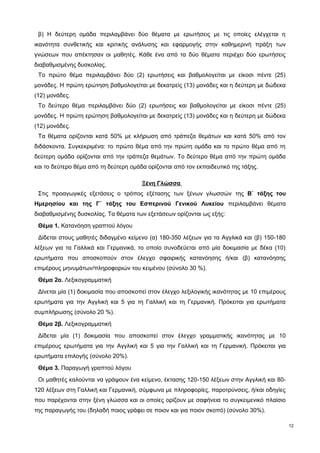 β) Η δεύτερη ομάδα περιλαμβάνει δύο θέματα με ερωτήσεις με τις οποίες ελέγχεται η 
ικανότητα συνθετικής και κριτικής ανάλυσης και εφαρμογής στην καθημερινή πράξη των 
γνώσεων που απέκτησαν οι μαθητές. Κάθε ένα από τα δύο θέματα περιέχει δύο ερωτήσεις 
διαβαθμισμένης δυσκολίας. 
Το πρώτο θέμα περιλαμβάνει δύο (2) ερωτήσεις και βαθμολογείται με είκοσι πέντε (25) 
μονάδες. Η πρώτη ερώτηση βαθμολογείται με δεκατρείς (13) μονάδες και η δεύτερη με δώδεκα 
(12) μονάδες. 
Το δεύτερο θέμα περιλαμβάνει δύο (2) ερωτήσεις και βαθμολογείται με είκοσι πέντε (25) 
μονάδες. Η πρώτη ερώτηση βαθμολογείται με δεκατρείς (13) μονάδες και η δεύτερη με δώδεκα 
(12) μονάδες. 
Τα θέματα ορίζονται κατά 50% με κλήρωση από τράπεζα θεμάτων και κατά 50% από τον 
διδάσκοντα. Συγκεκριμένα: το πρώτο θέμα από την πρώτη ομάδα και το πρώτο θέμα από τη 
δεύτερη ομάδα ορίζονται από την τράπεζα θεμάτων. Το δεύτερο θέμα από την πρώτη ομάδα 
και το δεύτερο θέμα από τη δεύτερη ομάδα ορίζονται από τον εκπαιδευτικό της τάξης. 
Ξένη Γλώσσα 
Στις προαγωγικές εξετάσεις ο τρόπος εξέτασης των ξένων γλωσσών της Β΄ τάξης του 
Ημερησίου και της Γ΄ τάξης του Εσπερινού Γενικού Λυκείου περιλαμβάνει θέματα 
διαβαθμισμένης δυσκολίας. Τα θέματα των εξετάσεων ορίζονται ως εξής: 
Θέμα 1. Κατανόηση γραπτού λόγου 
Δίδεται στους μαθητές διδαγμένο κείμενο (α) 180-350 λέξεων για τα Αγγλικά και (β) 150-180 
λέξεων για τα Γαλλικά και Γερμανικά, το οποίο συνοδεύεται από μία δοκιμασία με δέκα (10) 
ερωτήματα που αποσκοπούν στον έλεγχο σφαιρικής κατανόησης ή/και (β) κατανόησης 
επιμέρους μηνυμάτων/πληροφοριών του κειμένου (σύνολο 30 %). 
Θέμα 2α. Λεξικογραμματική 
Δίνεται μία (1) δοκιμασία που αποσκοπεί στον έλεγχο λεξιλογικής ικανότητας με 10 επιμέρους 
ερωτήματα για την Αγγλική και 5 για τη Γαλλική και τη Γερμανική. Πρόκειται για ερωτήματα 
συμπλήρωσης (σύνολο 20 %). 
Θέμα 2β. Λεξικογραμματική 
Δίδεται μία (1) δοκιμασία που αποσκοπεί στον έλεγχο γραμματικής ικανότητας με 10 
επιμέρους ερωτήματα για την Αγγλική και 5 για την Γαλλική και τη Γερμανική. Πρόκειται για 
ερωτήματα επιλογής (σύνολο 20%). 
Θέμα 3. Παραγωγή γραπτού λόγου 
Οι μαθητές καλούνται να γράψουν ένα κείμενο, έκτασης 120-150 λέξεων στην Αγγλική και 80- 
120 λέξεων στη Γαλλική και Γερμανική, σύμφωνα με πληροφορίες, παροτρύνσεις, ή/και οδηγίες 
που παρέχονται στην ξένη γλώσσα και οι οποίες ορίζουν με σαφήνεια το συγκειμενικό πλαίσιο 
της παραγωγής του (δηλαδή ποιος γράφει σε ποιον και για ποιον σκοπό) (σύνολο 30%). 
12 
 