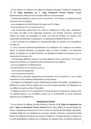Για την εξέταση των μαθητών στο μάθημα της Αρχαίας Ελληνικής Γλώσσας και Γραμματείας 
της Β΄ τάξης Ημερησίου και Γ΄ τάξης Εσπερινού Γενικού Λυκείου (Ομάδα 
Προσανατολισμού Ανθρωπιστικών Σπουδών) δίδεται σε φωτοαντίγραφο: 
Ι. Απόσπασμα διδαγμένου κειμένου από το πρωτότυπο, 12-20 στίχων, με νοηματική συνοχή 
και ζητείται από τους μαθητές: 
α) να μεταφράσουν στη Νέα Ελληνική ένα τμήμα του 8-10 στίχων· 
β) να απαντήσουν επί του κειμένου αυτού σε: 
i. δύο (2) ερωτήσεις ερμηνευτικές που μπορεί να αναφέρονται σε ιδέες, αξίες, προβλήματα, 
στη στάση, στο ήθος ή στον χαρακτήρα προσώπων, στο ιστορικό, κοινωνικό, πολιτιστικό 
πλαίσιο της εποχής της συγγραφής του έργου, στη δομή και σύνθεση του κειμένου, στην 
παρουσίαση και αξιολόγηση επιχειρημάτων, σε υφολογικά και αισθητικά θέματα κ.λπ. 
ii. μία (1) ερώτηση που αναφέρεται στο γραμματειακό είδος του κειμένου, στον συγγραφέα ή 
στο έργο του· 
iii. μία (1) ερώτηση λεξιλογική-σημασιολογική που αναφέρεται στην παραγωγή και σύνθεση 
λέξεων της Αρχαίας Ελληνικής, σε ομόρριζες λέξεις, σε απλές ή σύνθετες, στο συσχετισμό 
λέξεων της Αρχαίας και της Νέας Ελληνικής, στη διατήρηση ή αλλαγή της σημασίας τους, σε 
συνώνυμα και αντώνυμα κ.λπ. 
ΙΙ. Aπόσπασμα αδίδακτου κειμένου της αττικής διαλέκτου από το πρωτότυπο, 10-12 στίχων 
στερεότυπης έκδοσης, με νοηματική συνοχή και ζητείται από τους μαθητές: 
α) να το μεταφράσουν στη Νέα Ελληνική· 
β) να απαντήσουν επί του κειμένου αυτού σε: 
i. μία (1) ερώτηση γραμματικής· 
ii. μία (1) ερώτηση συντακτικού· 
Καθεμία από τις ερωτήσεις γραμματικής και συντακτικού, υπό τα στοιχεία ΙΙ, β, i και ii, μπορεί 
να αναλύεται σε δύο ισοδύναμα βαθμολογικώς υποερωτήματα. 
Η μετάφραση του διδαγμένου κειμένου βαθμολογείται με δέκα (10) μονάδες, η μετάφραση του 
αδίδακτου με τριάντα (30) και καθεμία από τις έξι (6) συνολικά ερωτήσεις του διδαγμένου και 
του αδίδακτου κειμένου με δέκα (10) μονάδες. 
Το διδαγμένο κείμενο και τα συνακόλουθα επί αυτού ζητούμενα επιλέγονται με κλήρωση από 
την τράπεζα θεμάτων, ενώ το αδίδακτο κείμενο και τα συνακόλουθα επί αυτού ζητούμενα 
ορίζονται από τους διδάσκοντες. 
Νέα Ελληνική Γλώσσα 
Για την εξέταση στο μάθημα της Νέας Ελληνικής Γλώσσας της Β΄ τάξης του Ημερησίου και 
της Γ΄ τάξης του Εσπερινού Γενικού Λυκείου δίνεται στους μαθητές σε φωτοαντίγραφο ένα 
κείμενο περιορισμένης έκτασης από τον έντυπο ή/και τον ηλεκτρονικό λόγο (βιβλία, εφημερίδες, 
περιοδικά, διαδίκτυο), που αναφέρεται σε κοινωνικά, πολιτικά, πολιτιστικά, επιστημονικά ή άλλα 
θέματα της καθημερινής ζωής και έχει νοηματική πληρότητα. Το κείμενο σχετίζεται με θέματα με 
τα οποία ασχολήθηκαν οι μαθητές κατά τη διάρκεια του σχολικού έτους. Οι μαθητές εξετάζονται 
3 
 