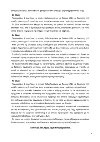 βιολογικών εννοιών, διαδικασιών ή φαινομένων από ένα ευρύ τμήμα της εξεταστέας ύλης. 
2ο Θέμα: 
Περιλαμβάνει 2 ερωτήσεις οι οποίες βαθμολογούνται με δώδεκα (12) και δεκατρείς (13) 
μονάδες αντίστοιχα. Οι ερωτήσεις αυτές μπορεί να αναλύονται σε επιμέρους υποερωτήματα. 
Το θέμα αποσκοπεί στον έλεγχο της ικανότητας του μαθητή να ανακαλεί γνώσεις που έχει 
αποκτήσει γύρω από το εξεταζόμενο θέμα (βιολογική έννοια, διαδικασία ή φαινόμενο) και να τις 
εκθέτει ή/και να τεκμηριώνει τις απόψεις του με πληρότητα και σαφήνεια. 
3ο Θέμα: 
Περιλαμβάνει 2 ερωτήσεις, οι οποίες βαθμολογούνται με δώδεκα (12) και δεκατρείς (13) 
μονάδες αντίστοιχα. Οι ερωτήσεις αυτές μπορεί να αναλύονται σε επιμέρους υποερωτήματα. 
Κάθε μία από τις ερωτήσεις αυτές περιλαμβάνει μια απεικόνιση (εικόνα, διάγραμμα ροής, 
γραφική παράσταση κ.ά.) που μπορεί να αποδίδει μια βιολογική δομή, λειτουργία ή φαινόμενο. 
Η απεικόνιση συνοδεύεται από σχετικό επεξηγηματικό κείμενο. 
Ο μαθητής καλείται να απαντήσει σε υποερωτήματα που μπορεί να αφορούν στη δομική και 
λειτουργική σχέση των μερών (αν πρόκειται για βιολογική δομή), στην έκβασή του ή/και στους 
παράγοντες που την επηρεάζουν (αν πρόκειται για λειτουργία ή βιολογικό φαινόμενο) κ.ά. 
Το θέμα αποσκοπεί στον έλεγχο της ικανότητας του μαθητή να αξιοποιεί θεωρητικές γνώσεις 
και δεξιότητες (ανάλυσης, σύνθεσης κτλ.) που έχει αποκτήσει, προκειμένου να εντοπίζει, να 
αντλεί, να αξιολογεί και να επεξεργάζεται πληροφορίες και δεδομένα που του παρέχει η 
απεικόνιση και το επεξηγηματικό κείμενο που τη συνοδεύει, ώστε να εξάγει συμπεράσματα και 
να διατυπώνει πλήρεις, σαφείς και στοιχειοθετημένες απαντήσεις. 
4ο Θέμα: 
Περιλαμβάνει 2 ερωτήσεις, οι οποίες βαθμολογούνται με δώδεκα (12) και δεκατρείς (13) 
μονάδες αντίστοιχα. Οι ερωτήσεις αυτές μπορεί να αναλύονται σε επιμέρους υποερωτήματα. 
Κάθε ερώτηση αποτελεί δοκιμασία στην οποία ο μαθητής καλείται είτε να διερευνήσει μια 
πραγματική ή υποθετική κατάσταση που περιγράφεται στην εκφώνηση (π.χ. την έκβαση μιας 
βιολογικής διαδικασίας) είτε να επιλύσει ένα πρόβλημα που άπτεται εφαρμογών της Βιολογίας 
στην καθημερινή ζωή του σύγχρονου ανθρώπου, είτε να λύσει μια άσκηση εφαρμόζοντας την 
κατάλληλη μεθοδολογία και αξιοποιώντας βιολογικούς νόμους και θεωρίες. 
Το θέμα αποσκοπεί στην αξιολόγηση της ικανότητας του μαθητή να αξιοποιεί, σε συνδυασμό, 
γνώσεις και δεξιότητες που έχει αποκτήσει από ποικίλες περιοχές της ύλης, προκειμένου να 
διερευνά και να ερμηνεύει καταστάσεις ή να επιλύει προβλήματα που σχετίζονται με τις 
εφαρμογές της Βιολογίας στην καθημερινή ζωή. 
Το πρώτο και το τρίτο θέμα επιλέγονται από τους διδάσκοντες (ή τον διδάσκοντα) το μάθημα. 
Το δεύτερο και το τέταρτο θέμα λαμβάνονται με κλήρωση από την τράπεζα θεμάτων. 
Εισαγωγή στις Αρχές της Επιστήμης των Η/Υ 
9 
 