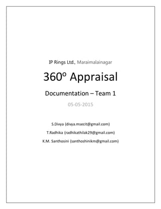 IP Rings Ltd., Maraimalainagar
360o
Appraisal
Documentation – Team 1
05-05-2015
S.Divya (divya.msecit@gmail.com)
T.Radhika (radhikathilak29@gmail.com)
K.M. Santhosini (santhoshinikm@gmail.com)
 