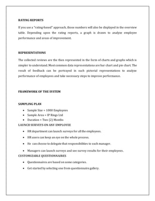 RATING REPORTS
If you use a "rating-based" approach, those numbers will also be displayed in the overview
table. Depending upon the rating reports, a graph is drawn to analyze employee
performance and areas of improvement.
REPRESENTATIONS
The collected reviews are the then represented in the form of charts and graphs which is
simpler to understand. Most common data representations are bar chart and pie chart. The
result of feedback can be portrayed in such pictorial representations to analyze
performance of employees and take necessary steps to improve performance.
FRAMEWORK OF THE SYSTEM
SAMPLING PLAN
 Sample Size = 1000 Employees
 Sample Area = IP Rings Ltd
 Duration = Two (2) Months
LAUNCH SURVEYS ON ANY EMPLOYEE
 HR department can launch surveys for all the employees.
 HR users can keep an eye on the whole process.
 He can choose to delegate that responsibilities to each manager.
 Managers can launch surveys and see survey results for their employees.
CUSTOMIZABLE QUESTIONNAIRES
 Questionnaires are based on some categories.
 Get started by selecting one from questionnaire gallery.
 