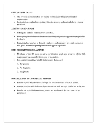 CUSTOMIZABLE EMAILS
 The process and expectation are clearly communicated to everyone in the
organization.
 Customizable emails allows to describing the process and adding links to external
resources.
AUTOMATED REMINDERS
 Get regular updates on the surveys launched.
 Employees get email reminders to ensure everyone gets the opportunity to provide
feedback.
 Everybody knows what to do next: employees and managers get email reminders
that guide them through the performance appraisal process.
DATA PRESENTATION AND ANALYSIS
 Members of the HR team can view participation levels and progress of the 360-
degree review process for the whole organization.
 Information is readily available in the user's dashboard.
1. Bar graphs
2. Pie Diagrams
3. Doughnuts
DYNAMIC & EASY TO UNDERSTAND REPORTS
 Results of your 360° feedback surveys are available online or in PDF format.
 Compare results with different departments and with surveys conducted in the past.
 Results are available in real-time, you do not need to wait for the report to be
generated.
 