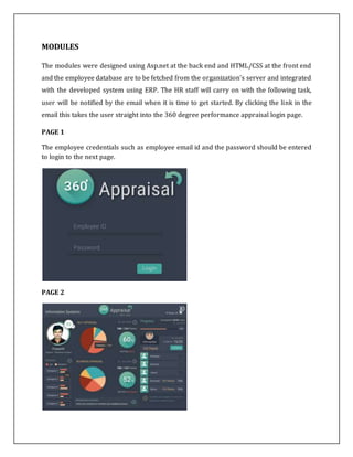 MODULES
The modules were designed using Asp.net at the back end and HTML/CSS at the front end
and the employee database are to be fetched from the organization's server and integrated
with the developed system using ERP. The HR staff will carry on with the following task,
user will be notified by the email when it is time to get started. By clicking the link in the
email this takes the user straight into the 360 degree performance appraisal login page.
PAGE 1
The employee credentials such as employee email id and the password should be entered
to login to the next page.
PAGE 2
 