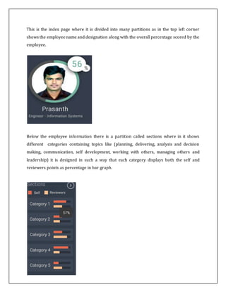 This is the index page where it is divided into many partitions as in the top left corner
shows the employee name and designation along with the overall percentage scored by the
employee.
Below the employee information there is a partition called sections where in it shows
different categories containing topics like (planning, delivering, analysis and decision
making, communication, self development, working with others, managing others and
leadership) it is designed in such a way that each category displays both the self and
reviewers points as percentage in bar graph.
 