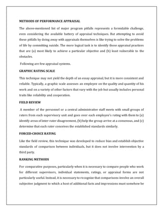 METHODS OF PERFORMANCE APPRAISAL
The above-mentioned list of major program pitfalls represents a formidable challenge,
even considering the available battery of appraisal techniques. But attempting to avoid
these pitfalls by doing away with appraisals themselves is like trying to solve the problems
of life by committing suicide. The more logical task is to identify those appraisal practices
that are (a) most likely to achieve a particular objective and (b) least vulnerable to the
obstacles.
Following are few appraisal systems.
GRAPHIC RATING SCALE
This technique may not yield the depth of an essay appraisal, but it is more consistent and
reliable. Typically, a graphic scale assesses an employee on the quality and quantity of his
work and on a variety of other factors that vary with the job but usually includes personal
traits like reliability and cooperation.
FIELD REVIEW
A member of the personnel or a central administrative staff meets with small groups of
raters from each supervisory unit and goes over each employee's rating with them to (a)
identify areas of inter-rater disagreement, (b) help the group arrive at a consensus, and (c)
determine that each rater conceives the established standards similarly.
FORCED-CHOICE RATING
Like the field review, this technique was developed to reduce bias and establish objective
standards of comparison between individuals, but it does not involve intervention by a
third party.
RANKING METHODS
For comparative purposes, particularly when it is necessary to compare people who work
for different supervisors, individual statements, ratings, or appraisal forms are not
particularly useful. Instead, it is necessary to recognize that comparisons involve an overall
subjective judgment to which a host of additional facts and impressions must somehow be
 